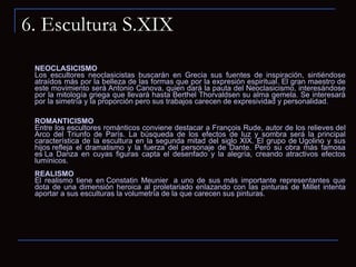 6. Escultura S.XIX NEOCLASICISMO Los escultores neoclasicistas buscarán en Grecia sus fuentes de inspiración, sintiéndose atraídos más por la belleza de las formas que por la expresión espiritual. El gran maestro de este movimiento será Antonio Canova, quien dará la pauta del Neoclasicismo, interesándose por la mitología griega que llevará hasta Berthel Thorvaldsen su alma gemela. Se interesará por la simetría y la proporción pero sus trabajos carecen de expresividad y personalidad.  ROMANTICISMO Entre los escultores románticos conviene destacar a François Rude, autor de los relieves del Arco del Triunfo de París. La búsqueda de los efectos de luz y sombra será la principal característica de la escultura en la segunda mitad del siglo XIX. El grupo de Ugolino y sus hijos refleja el dramatismo y la fuerza del personaje de Dante. Pero su obra más famosa es La Danza en cuyas figuras capta el desenfado y la alegría, creando atractivos efectos lumínicos.   REALISMO  El realismo tiene en Constatin Meunier  a uno de sus más importante representantes que dota de una dimensión heroica al proletariado enlazando con las pinturas de Millet intenta aportar a sus esculturas la volumetría de la que carecen sus pinturas.  