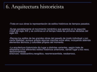 6. Arquitectura historicista -Trata en sus obras la representación de estilos históricos de tiempos pasados.  -Surge paralelamente al movimiento romántico que aparece en la segunda mitad del siglo XIX y se continúa en el tiempo hasta las primeras décadas del siglo XX. -Recrea los estilos de las grandes obras del pasado de modo individual y con cierta fidelidad, aunque acepta algunas mezclas entre ellos, incluyendo además elementos técnicos y culturales propios del momento. -La arquitectura historicista dio lugar a distintas variantes, según trate de adaptarse a los diferentes estilos históricos anteriores, dando lugar a los  neos , denominándose entonces: neobizantino,neogótico, neorrenacentista, neobarroco, 