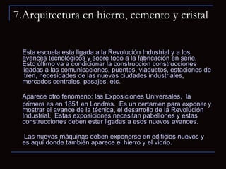 7.Arquitectura en hierro, cemento y cristal Esta escuela esta ligada a la Revolución Industrial y a los avances tecnológicos y sobre todo a la fabricación en serie.  Esto último va a condicionar la construcción construcciones ligadas a las comunicaciones, puentes, viaductos, estaciones de  tren, necesidades de las nuevas ciudades industriales, mercados centrales, pasajes, etc.  Aparece otro fenómeno: las Exposiciones Universales,  la  primera es en 1851 en Londres.  Es un certamen para exponer y mostrar el avance de la técnica, el desarrollo de la Revolución Industrial.  Estas exposiciones necesitan pabellones y estas construcciones deben estar ligadas a esos nuevos avances.    Las nuevas máquinas deben exponerse en edificios nuevos y es aquí donde también aparece el hierro y el vidrio.  
