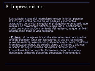 8. Impresionismo Las características del Impresionismo son :intentan plasmar la luz y los efectos de esa en los paisajes y momentos agradables de la vida, sin quitar el protagonismo de aquello que refleja. Ese movimiento artístico surgió tras el ecleticismo y como una continuación y vertiente del realismo, ya que también adopta como tema la vida cotidiana. -  Pintura :  el paisaje es la estrella siendo la clave para que los artistas pudiesen jugar con los colores. el uso de los colores puros sin mezcla, lasaturación y abundancia del color, contraste cromático,abundancia de colores claros y brillantes y a la casi ausencia de negros son las principales características. Los pintores tendían a pintar libremente, de forma suelta y despojada, utilizando pequeñas pinceladas fragmentadas.   