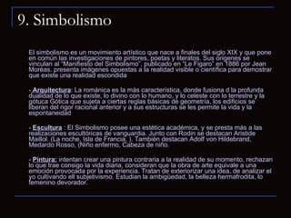 9. Simbolismo El simbolismo es un movimiento artístico que nace a finales del siglo XIX y que pone en común las investigaciones de pintores, poetas y literatos. Sus orígenes se vinculan al “Manifiesto del Simbolismo”, publicado en “Le Figaro” en 1886 por Jean Moréas. presenta imágenes opuestas a la realidad visible o científica para demostrar que existe una realidad escondida  -  Arquitectura : La románica es la más característica, donde fusiona d la profunda dualidad de lo que existe, lo divino con lo humano, y lo celeste con lo terrestre y la gótuca Gótica que sujeta a ciertas reglas básicas de geometría, los edificios se liberan del rigor racional anterior y a sus estructuras se les permite la vida y la espontaneidad  -  Escultura   : El Simbolismo posee una estética académica, y se presta más a las realizaciones escultóricas de vanguardia. Junto con Rodin se destacan Aristide Maillol. (La noche, Isla de Francia, ). También destacan Adolf von Hildebrand, Medardo Rosso, (Niño enfermo, Cabeza de niño.  -  Pintura:   intentan crear una pintura contraria a la realidad de su momento, rechazan lo que trae consigo la vida diaria, consideran que la obra de arte equivale a una emoción provocada por la experiencia. Tratan de exteriorizar una idea, de analizar el yo cultivando ell subjetivismo. Estudian la ambigüedad, la belleza hermafrodita, lo femenino devorador.  