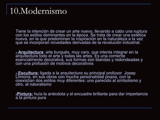 10.Modernismo Tiene la intención de crear un arte nuevo, llevando a cabo una ruptura con los estilos dominantes en la época. Se trata de crear una estética nueva, en la que predominan la inspiración en la naturaleza a la vez que se incorporan novedades derivadas de la revolución industrial. - Arquitectura : arte burgués, muy caro, que intenta integrar en la arquitectura todo el arte y todas las artes. Es una corriente esencialmente decorativa, sus formas son blandas y redondeadas y con una profusión de motivos decorativos - Escultura:  ligada a la arquitectura su principal profusor  Josep Llimona, en sus obras con mucha personalidad propia, con la coexistían dos estilos muy diferentes: uno parecido al simbolismo y otro, al naturalismo  -Pintura:  huía la anécdota y el encuadre brillante para dar importancia a la pintura pura  