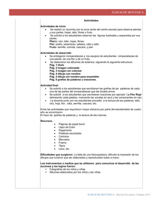 ÁLBUM DE BOTÁNICA.
ÁLBUM DE BOTÁNICA. | Red de Parvularia. Cabañas 2015
Actividades.
Actividades de inicio
 Se realizó un recorrido por la zona verde del centro escolar para observa plantas
y sus partes, hojas, tallo, flores y fruto.
 Se solicitó a los estudiantes observar las figuras ilustradas y separarlas por sus
partes
Planta: raíz, tallo, hojas, flores.
Flor: pistilo, estambres, pétalos, cáliz y tallo
Fruto: semilla, comida, cascara, y piel.
Actividades de desarrollo
 Se entregaron rompecabezas a los equipos de estudiantes rompecabezas de
una planta, de una flor y de un fruto.
 Se elaboraron los álbumes de botánica, siguiendo la siguiente estructura:
Pág. 1 titulo
Pág. 2 imagen coloreada
Pág. 3 imagen sin colorear
Pág. 4 dibujo con nombre
Pág. 5 dibujo sin nombre para ensamblar
Pág. 6 grafías de palabras u oraciones.
Actividad final:
 Se solicitó a los estudiantes que escribieran las grafías de las palabras de cada
una de las partes del rompecabezas que les tocaba armar.
 Se solicitó a los estudiantes que escribieran oraciones por ejemplo “La Flor Roja”
delineando cada palabra, marcando las vocales en azul y las consonantes en rojo.
 La docente junto con los estudiantes procedió a la lectura de las palabras: tallo,
raíz, hoja, flor, cáliz, semilla, cascara, etc.
Entre las actividades que requirieron mayor esfuerzo por parte del estudiantado de cuatro
año se encontraron:
El trazo de grafías de palabras y la lectura de las mismas.
Recursos.
 Páginas de papel bond
 Lápiz de Color
 Pegamento
 Palabras recortadas
 Cartulina
 Marcador,
 Foamy
 Tijera
 Lana, etc.
Dificultades que surgieron: La falta de una fotocopiadora, dificulto la impresión de los
dibujos que tuvieron que ser elaborados y reproducidos todos a mano.
Los instrumentos o medios que se utilizaron para comunicar el desarrollo de las
acciones y los logros fueron:
 Fotografías de los niños y niñas
 Álbumes elaborados por los niños y las niñas.
 