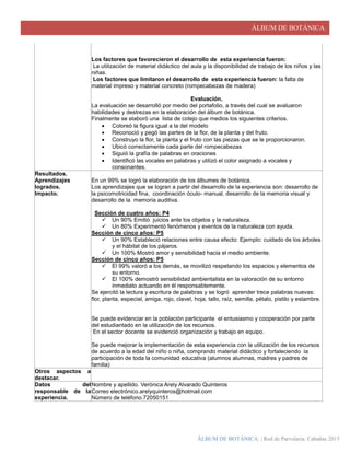 ÁLBUM DE BOTÁNICA.
ÁLBUM DE BOTÁNICA. | Red de Parvularia. Cabañas 2015
Los factores que favorecieron el desarrollo de esta experiencia fueron:
La utilización de material didáctico del aula y la disponibilidad de trabajo de los niños y las
niñas.
Los factores que limitaron el desarrollo de esta experiencia fueron: la falta de
material impreso y material concreto (rompecabezas de madera)
Evaluación.
La evaluación se desarrolló por medio del portafolio, a través del cual se avaluaron
habilidades y destrezas en la elaboración del álbum de botánica.
Finalmente se elaboró una lista de cotejo que medios los siguientes criterios.
 Coloreó la figura igual a la del modelo
 Reconoció y pegó las partes de la flor, de la planta y del fruto.
 Construyo la flor, la planta y el fruto con las piezas que se le proporcionaron.
 Ubicó correctamente cada parte del rompecabezas
 Siguió la grafía de palabras en oraciones
 Identificó las vocales en palabras y utilizó el color asignado a vocales y
consonantes.
Resultados.
Aprendizajes
logrados.
Impacto.
En un 99% se logró la elaboración de los álbumes de botánica.
Los aprendizajes que se logran a partir del desarrollo de la experiencia son: desarrollo de
la psicomotricidad fina, coordinación óculo- manual, desarrollo de la memoria visual y
desarrollo de la memoria auditiva.
Sección de cuatro años: P4
 Un 90% Emitió juicios ante los objetos y la naturaleza.
 Un 80% Experimentó fenómenos y eventos de la naturaleza con ayuda.
Sección de cinco años: P5
 Un 90% Estableció relaciones entre causa efecto: Ejemplo: cuidado de los árboles
y el hábitat de los pájaros.
 Un 100% Mostró amor y sensibilidad hacia el medio ambiente.
Sección de cinco años: P5
 El 99% valoró a los demás, se movilizó respetando los espacios y elementos de
su entorno.
 El 100% demostró sensibilidad ambientalista en la valoración de su entorno
inmediato actuando en él responsablemente.
Se ejercitó la lectura y escritura de palabras y se logró aprender trece palabras nuevas:
flor, planta, especial, amiga, rojo, clavel, hoja, tallo, raíz, semilla, pétalo, pistilo y estambre.
Se puede evidenciar en la población participante el entusiasmo y cooperación por parte
del estudiantado en la utilización de los recursos.
En el sector docente se evidenció organización y trabajo en equipo.
Se puede mejorar la implementación de esta experiencia con la utilización de los recursos
de acuerdo a la edad del niño o niña, comprando material didáctico y fortaleciendo la
participación de toda la comunidad educativa (alumnos alumnas, madres y padres de
familia)
Otros aspectos a
destacar.
Datos del
responsable de la
experiencia.
Nombre y apellido. Verónica Arely Alvarado Quinteros
Correo electrónico.arelyquinteros@hotmail.com
Número de teléfono.72050151
 