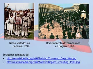 http://es.wikipedia.org/wiki/Archivo:Bogota_recruiting_1900.jpgSeparación de Panamá 1903	El 3 de noviembre de 1903 Panamá se separa de Colombia con apoyo de Estados Unidos. El 6 de noviembre Estados Unidos reconoce la soberanía de Panamá. El 11 de noviembre Estados Unidos informa a Colombia que se opondría a que tropas colombianas entraran a recuperar Panamá. La Guerra de los Mil Días había dejado a Colombia muy débil para evitar la separación. El 18 de noviembre Estados Unidos firma el acuerdo Hay-Bunau-Varilla con Panamá para la construcción del canal.