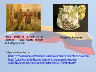 Florero de Llorente	Pelea entre el Criollo y el Español 	que desató el grito de independenciaImágenes tomadas de:http://www.semana.com/noticias-especiales/florero-llorente/95452.aspx