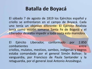http://colombia.aula365.com/permalink/blogpost/Novedades-Aula365/20-de-julio--Dia-de-la-Independencia-7099643.aspxBatalla de Boyacá	El sábado 7 de agosto de 1819 los Ejércitos español y criollo se enfrentaron en el campo de Boyacá. Cada uno tenía un objetivo diferente: El Ejército Realista tenía como misión tomarse Santa Fe de Bogotá y el Liberador deseaba impedir a toda costa esta maniobra.	El Ejército Liberador, conformado por 2.850 combatientes entre criollos, mulatos, mestizos, zambos, indígenas y negros estaba comandado por el general Simón Bolívar; la vanguardia, por Francisco de Paula Santander y la retaguardia, por el general José Antonio Anzoátegui.