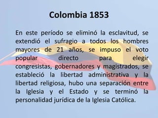 http://www.simon-bolivar.org/Principal/bolivar/batalla_de_boyaca.htmlColombia 1853	En este período se eliminó la esclavitud, se extendió el sufragio a todos los hombres mayores de 21 años, se impuso el voto popular directo para elegir congresistas, gobernadores y magistrados, se estableció la libertad administrativa y la libertad religiosa, hubo una separación entre la Iglesia y el Estado y se terminó la personalidad jurídica de la Iglesia Católica. 