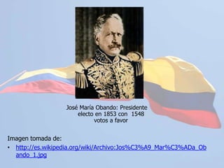 José María Obando: Presidente electo en 1853 con  1548 votos a favorImagen tomada de:http://es.wikipedia.org/wiki/Archivo:Jos%C3%A9_Mar%C3%ADa_Obando_1.jpgConstitución de 1886	En este período el Estado Colombiano adoptó su nombre actual: Republica de Colombia. La constitución de 1886 permaneció vigente por más de cien años guiando el mandato de veintitrés presidentes de la República.	Se recreó la figura del vicepresidente la cual fue ocupada inicialmente por Eliseo Payán, durante el mandato del presidente Rafael Núñez.