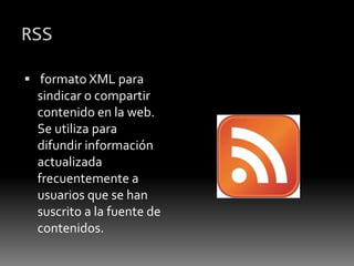 RSS
 formato XML para
sindicar o compartir
contenido en la web.
Se utiliza para
difundir información
actualizada
frecuentemente a
usuarios que se han
suscrito a la fuente de
contenidos.
 