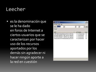 Leecher
 es la denominación que
se le ha dado
en foros de Internet a
ciertos usuarios que se
caracterizan por hacer
uso de los recursos
aportados por los
demás sin agradecer ni
hacer ningún aporte a
la red en cuestión
 