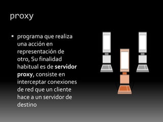 proxy
 programa que realiza
una acción en
representación de
otro, Su finalidad
habitual es de servidor
proxy, consiste en
interceptar conexiones
de red que un cliente
hace a un servidor de
destino
 