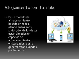 Alojamiento en la nube
 Es un modelo de
almacenamiento
basado en redes,
ideado en los años
19601 , donde los datos
están alojados en
espacios de
almacenamiento
virtualizados, por lo
general están alojados
por terceros.
 