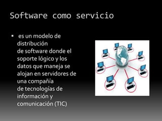 Software como servicio
 es un modelo de
distribución
de software donde el
soporte lógico y los
datos que maneja se
alojan en servidores de
una compañía
de tecnologías de
información y
comunicación (TIC)
 