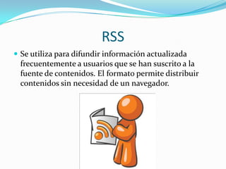 RSS
 Se utiliza para difundir información actualizada
frecuentemente a usuarios que se han suscrito a la
fuente de contenidos. El formato permite distribuir
contenidos sin necesidad de un navegador.
 