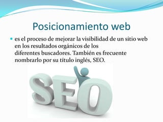 Posicionamiento web
 es el proceso de mejorar la visibilidad de un sitio web
en los resultados orgánicos de los
diferentes buscadores. También es frecuente
nombrarlo por su título inglés, SEO.
 