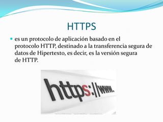 HTTPS
 es un protocolo de aplicación basado en el
protocolo HTTP, destinado a la transferencia segura de
datos de Hipertexto, es decir, es la versión segura
de HTTP.
 