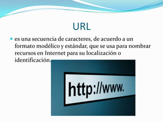 URL
 es una secuencia de caracteres, de acuerdo a un
formato modélico y estándar, que se usa para nombrar
recursos en Internet para su localización o
identificación.
 