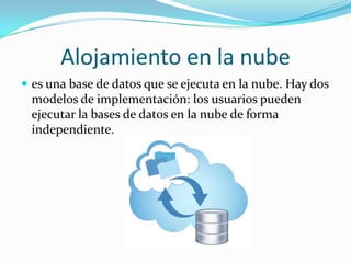 Alojamiento en la nube
 es una base de datos que se ejecuta en la nube. Hay dos
modelos de implementación: los usuarios pueden
ejecutar la bases de datos en la nube de forma
independiente.
 