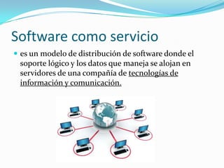 Software como servicio
 es un modelo de distribución de software donde el
soporte lógico y los datos que maneja se alojan en
servidores de una compañía de tecnologías de
información y comunicación.
 