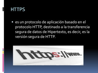 HTTPS
 es un protocolo de aplicación basado en el
protocolo HTTP, destinado a la transferencia
segura de datos de Hipertexto, es decir, es la
versión segura de HTTP.
 