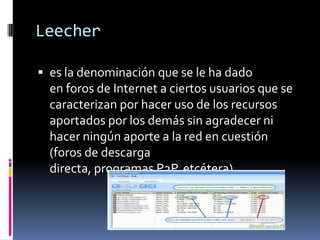 Leecher
 es la denominación que se le ha dado
en foros de Internet a ciertos usuarios que se
caracterizan por hacer uso de los recursos
aportados por los demás sin agradecer ni
hacer ningún aporte a la red en cuestión
(foros de descarga
directa, programas P2P, etcétera).
 