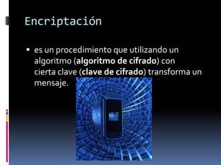 Encriptación
 es un procedimiento que utilizando un
algoritmo (algoritmo de cifrado) con
cierta clave (clave de cifrado) transforma un
mensaje.
 