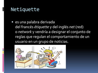 Netiquette
 es una palabra derivada
del francés étiquette y del inglés net (red)
o network y vendría a designar el conjunto de
reglas que regulan el comportamiento de un
usuario en un grupo de noticias.
 