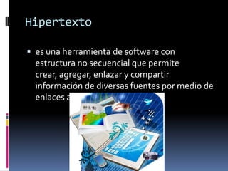 Hipertexto
 es una herramienta de software con
estructura no secuencial que permite
crear, agregar, enlazar y compartir
información de diversas fuentes por medio de
enlaces asociativos.
 