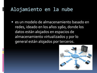 Alojamiento en la nube
 es un modelo de almacenamiento basado en
redes, ideado en los años 1960, donde los
datos están alojados en espacios de
almacenamiento virtualizados y por lo
general están alojados por terceros.
 