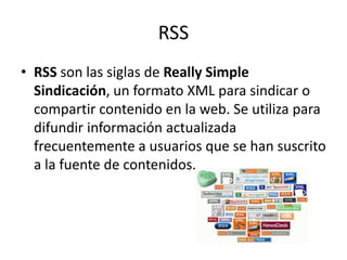 RSS
• RSS son las siglas de Really Simple
Sindicación, un formato XML para sindicar o
compartir contenido en la web. Se utiliza para
difundir información actualizada
frecuentemente a usuarios que se han suscrito
a la fuente de contenidos.
 