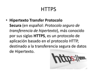 HTTPS
• Hipertexto Transfer Protocolo
Secura (en español: Protocolo seguro de
transferencia de hipertexto), más conocido
por sus siglas HTTPS, es un protocolo de
aplicación basado en el protocolo HTTP,
destinado a la transferencia segura de datos
de Hipertexto.
 