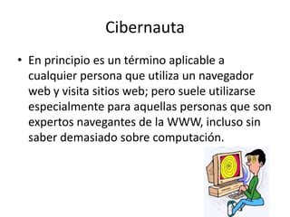 Cibernauta
• En principio es un término aplicable a
cualquier persona que utiliza un navegador
web y visita sitios web; pero suele utilizarse
especialmente para aquellas personas que son
expertos navegantes de la WWW, incluso sin
saber demasiado sobre computación.
 