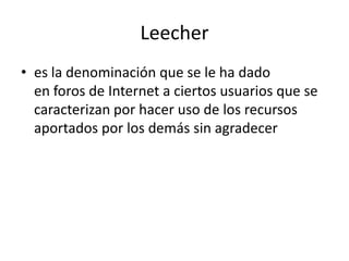 Leecher
• es la denominación que se le ha dado
en foros de Internet a ciertos usuarios que se
caracterizan por hacer uso de los recursos
aportados por los demás sin agradecer
 