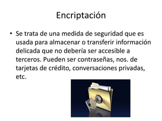 Encriptación
• Se trata de una medida de seguridad que es
usada para almacenar o transferir información
delicada que no debería ser accesible a
terceros. Pueden ser contraseñas, nos. de
tarjetas de crédito, conversaciones privadas,
etc.
 