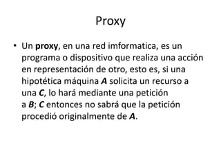 Proxy
• Un proxy, en una red imformatica, es un
programa o dispositivo que realiza una acción
en representación de otro, esto es, si una
hipotética máquina A solicita un recurso a
una C, lo hará mediante una petición
a B; C entonces no sabrá que la petición
procedió originalmente de A.
 