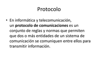 Protocolo
• En informática y telecomunicación,
un protocolo de comunicaciones es un
conjunto de reglas y normas que permiten
que dos o más entidades de un sistema de
comunicación se comuniquen entre ellos para
transmitir información.
 