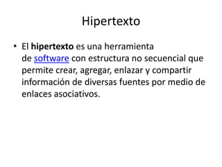 Hipertexto
• El hipertexto es una herramienta
de software con estructura no secuencial que
permite crear, agregar, enlazar y compartir
información de diversas fuentes por medio de
enlaces asociativos.
 