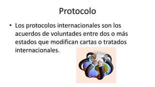 Protocolo
• Los protocolos internacionales son los
acuerdos de voluntades entre dos o más
estados que modifican cartas o tratados
internacionales.
 