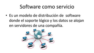 Software como servicio
• Es un modelo de distribución de software
donde el soporte lógico y los datos se alojan
en servidores de una compañía.
 