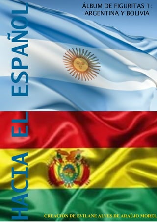 HACIA EL ESPAÑOL
                                ÁLBUM DE FIGURITAS 1:
                                 ARGENTINA Y BOLIVIA




                   CREACIÓN DE EVILANE ALVES DE ARAÚJO MOREL
 