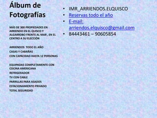 Álbum de                          • IMR_ARRIENDOS.ELQUISCO
Fotografías                       • Reservas todo el año
                                  • E-mail:
MÁS DE 300 PROPIEDADES EN           arriendos.elquisco@gmail.com
ARRIENDO EN EL QUISCO Y
ALGARROBO FRENTE AL MAR , EN EL   • 84443461 – 90605854
CENTRO A SU ELECCIÓN

ARRIENDOS TODO EL AÑO
CASAS Y CABAÑAS
CON CAPACIDAD HASTA 12 PERSONAS

EQUIPADAS COMPLETAMENTE CON
COCINA AMERICANA
REFRIGERADOR
TV CON CABLE
PARRILLAS PARA ASADOS
ESTACIONAMIENTO PRIVADO
TOTAL SEGURIDAD
 