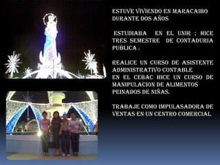 ESTUVE VIVIENDO EN MARACAIBO
DURANTE DOS AÑOS

ESTUDIABA EN EL UNIR ; HICE
TRES SEMESTRE DE CONTADURIA
PUBLICA .

REALICE UN CURSO DE ASISTENTE
ADMINISTRATIVO CONTABLE
EN EL CEBAC HICE UN CURSO DE
MANIPULACION DE ALIMENTOS
PEINADOS DE NIÑAS.

TRABAJE COMO IMPULASADORA DE
VENTAS EN UN CENTRO COMERCIAL
 