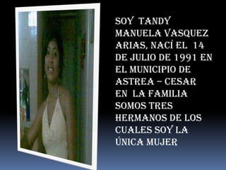 Soy TANDY
MANUELA VASQUEZ
ARIAS, nací el 14
de Julio de 1991 en
el municipio de
Astrea – Cesar
En la familia
somos tres
hermanos de los
cuales soy la
única mujer
 