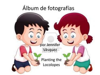 Álbum de fotografías




      por Jennifer
       Vásquez

       Planting the
        Locolopes
 