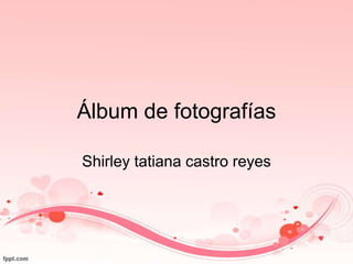 Álbum de fotografías
Shirley tatiana castro reyes
 