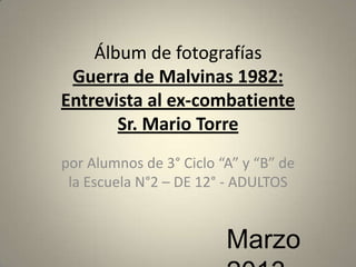 Álbum de fotografías
Guerra de Malvinas 1982:
Entrevista al ex-combatiente
Sr. Mario Torre
por Alumnos de 3° Ciclo “A” y “B” de
la Escuela N°2 – DE 12° - ADULTOS

Marzo

 