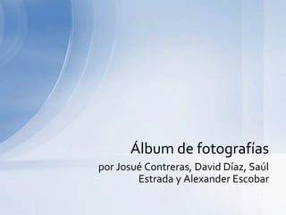 por Josué Contreras, David Díaz, Saúl
Estrada y Alexander Escobar
Álbum de fotografías
 
