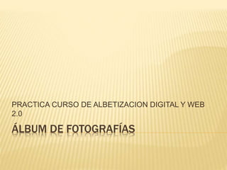 PRACTICA CURSO DE ALBETIZACION DIGITAL Y WEB 
2.0 
ÁLBUM DE FOTOGRAFÍAS 
 