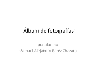 Álbum de fotografías
por alumno:
Samuel Alejandro Peréz Chazáro
 